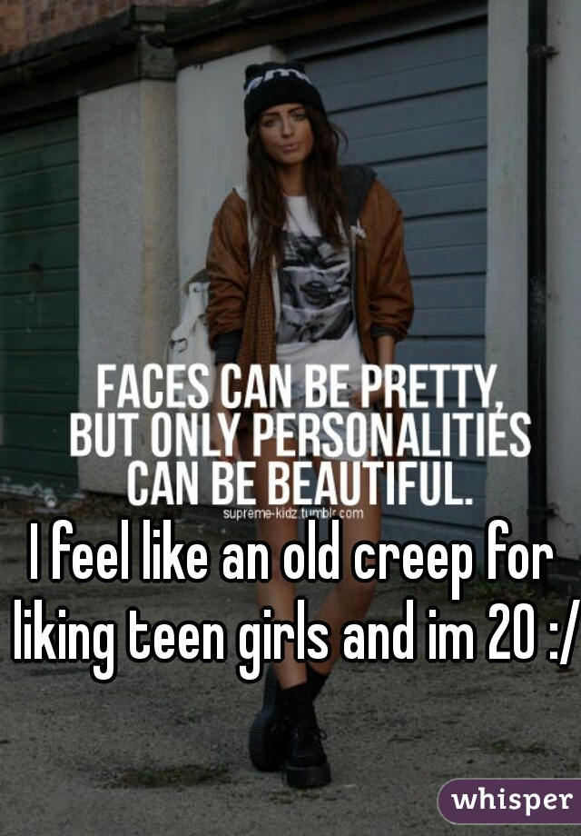 I feel like an old creep for liking teen girls and im 20 :/ 