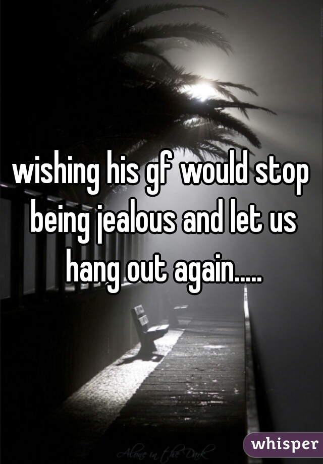 wishing his gf would stop being jealous and let us hang out again.....