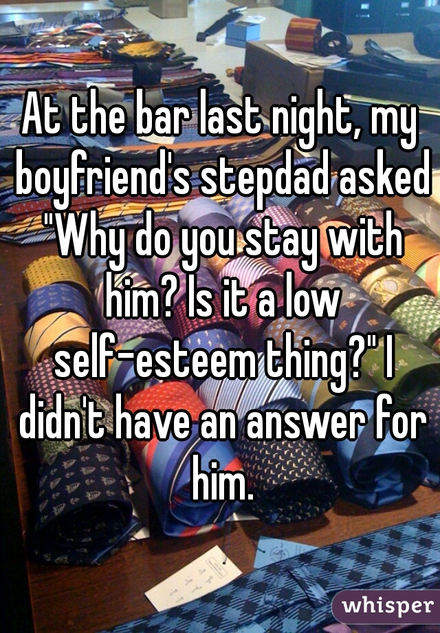 At the bar last night, my boyfriend's stepdad asked "Why do you stay with him? Is it a low self-esteem thing?" I didn't have an answer for him.