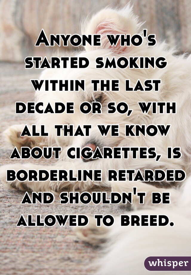 Anyone who's started smoking within the last decade or so, with all that we know about cigarettes, is borderline retarded and shouldn't be allowed to breed. 