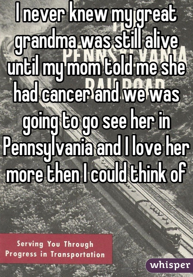 I never knew my great grandma was still alive until my mom told me she had cancer and we was going to go see her in Pennsylvania and I love her more then I could think of 