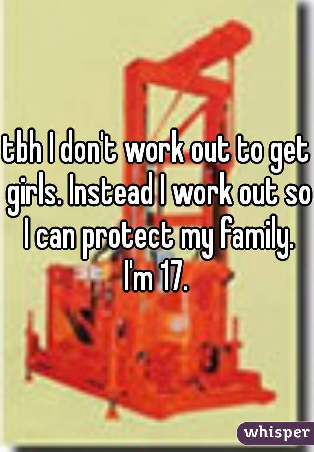 tbh I don't work out to get girls. Instead I work out so I can protect my family. I'm 17. 