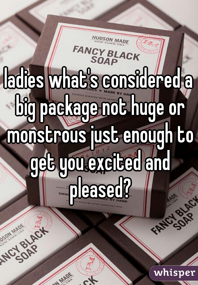 ladies what's considered a big package not huge or monstrous just enough to get you excited and pleased?
