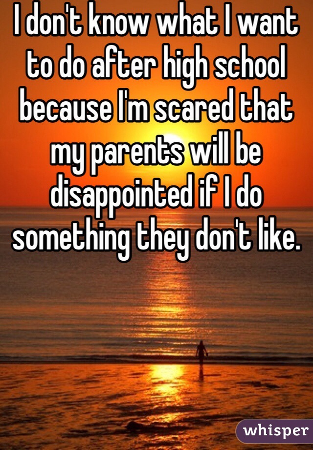 I don't know what I want to do after high school because I'm scared that my parents will be disappointed if I do something they don't like.