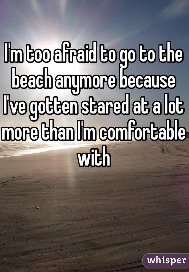I'm too afraid to go to the beach anymore because I've gotten stared at a lot more than I'm comfortable with