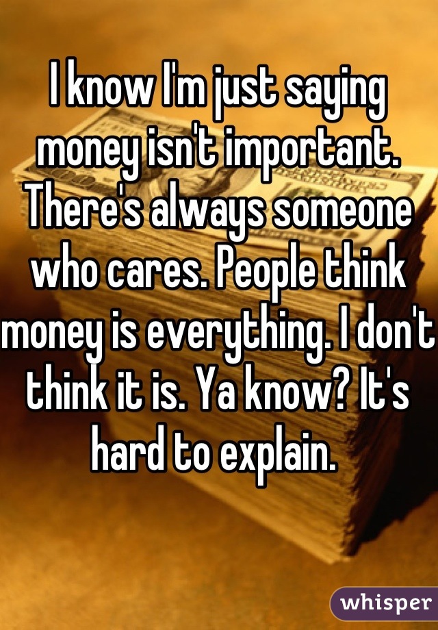 I know I'm just saying money isn't important. There's always someone who cares. People think money is everything. I don't think it is. Ya know? It's hard to explain. 