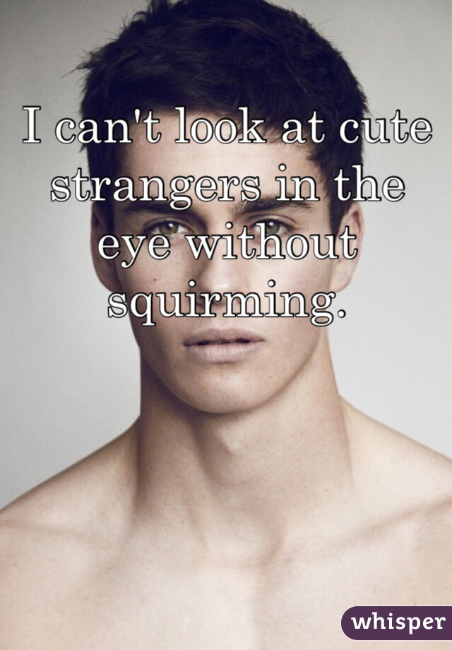 I can't look at cute strangers in the eye without squirming.