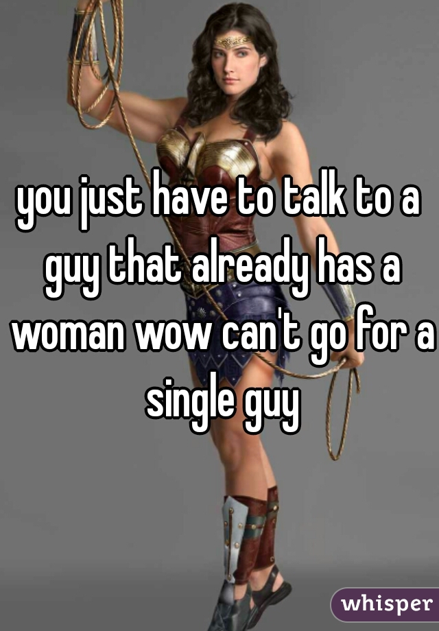 you just have to talk to a guy that already has a woman wow can't go for a single guy