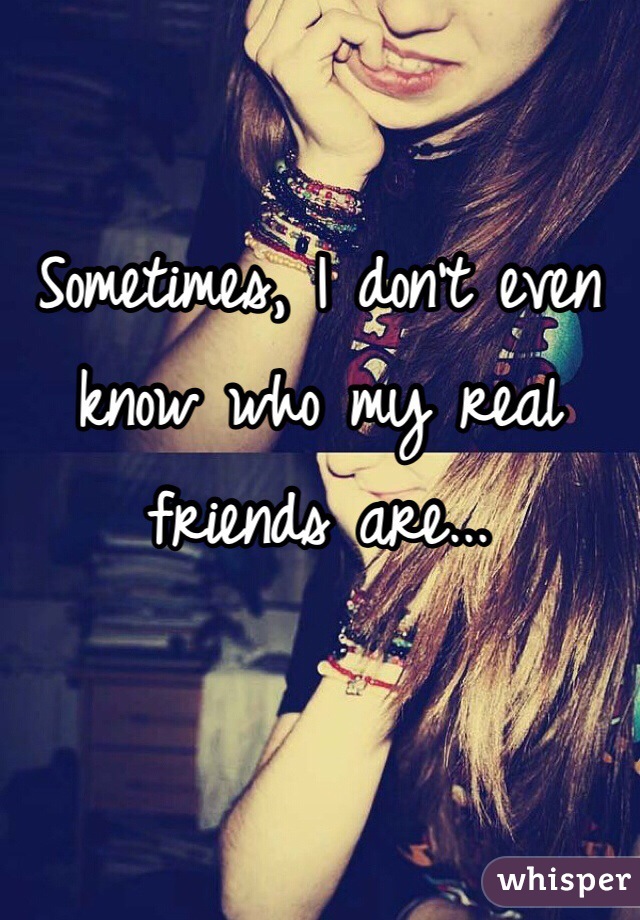 Sometimes, I don't even know who my real friends are... 
