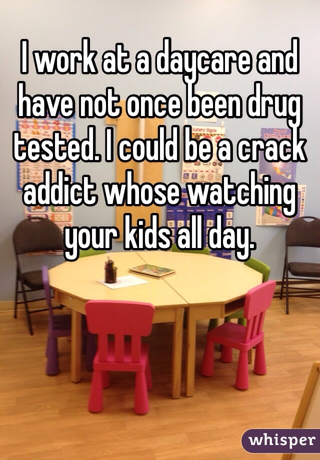 I work at a daycare and have not once been drug tested. I could be a crack addict whose watching your kids all day.