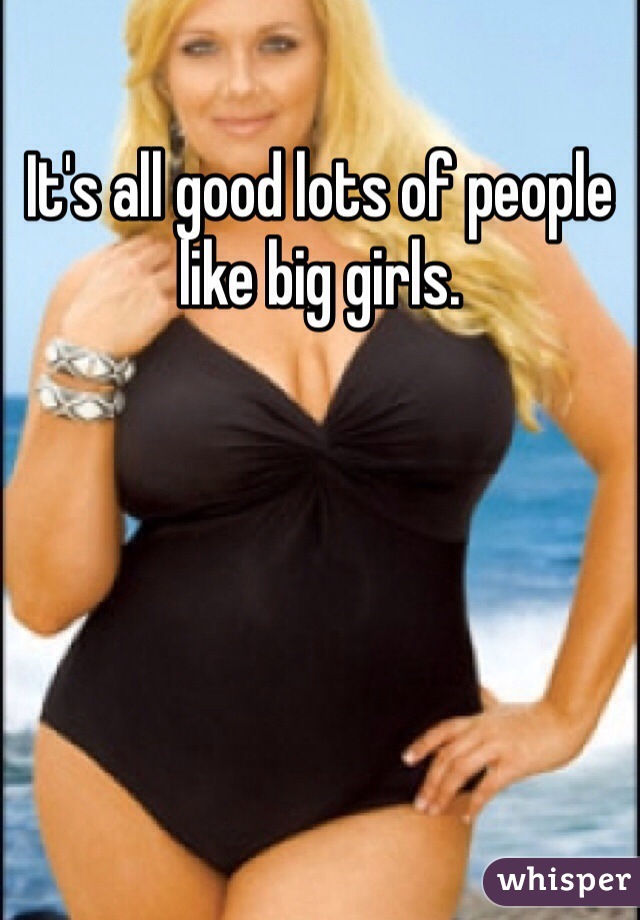 It's all good lots of people like big girls. 