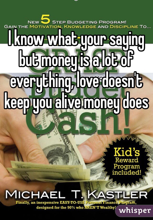 I know what your saying but money is a lot of everything, love doesn't keep you alive money does 