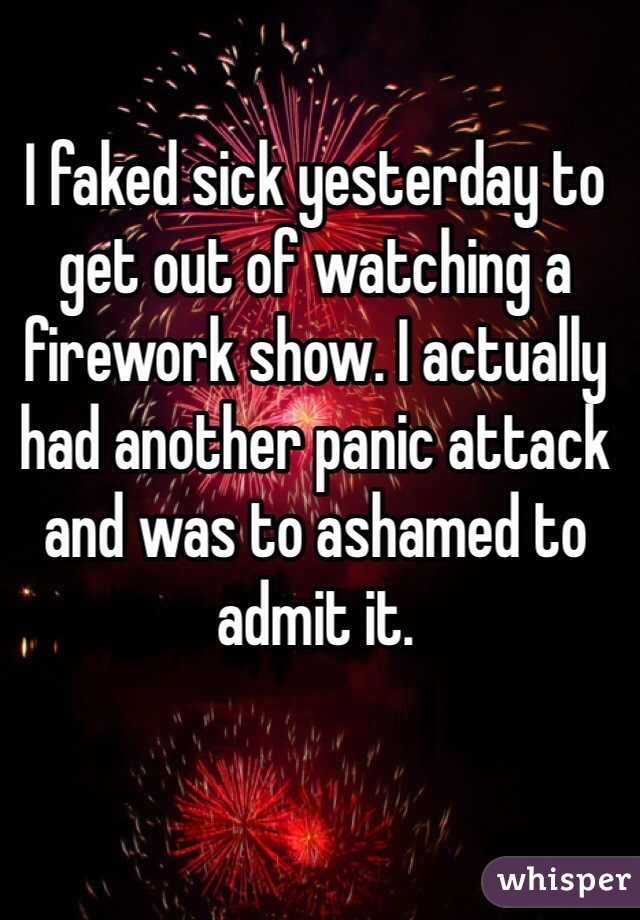 I faked sick yesterday to get out of watching a  firework show. I actually had another panic attack and was to ashamed to admit it. 