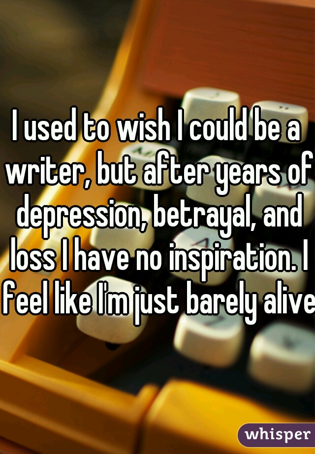 I used to wish I could be a writer, but after years of depression, betrayal, and loss I have no inspiration. I feel like I'm just barely alive.