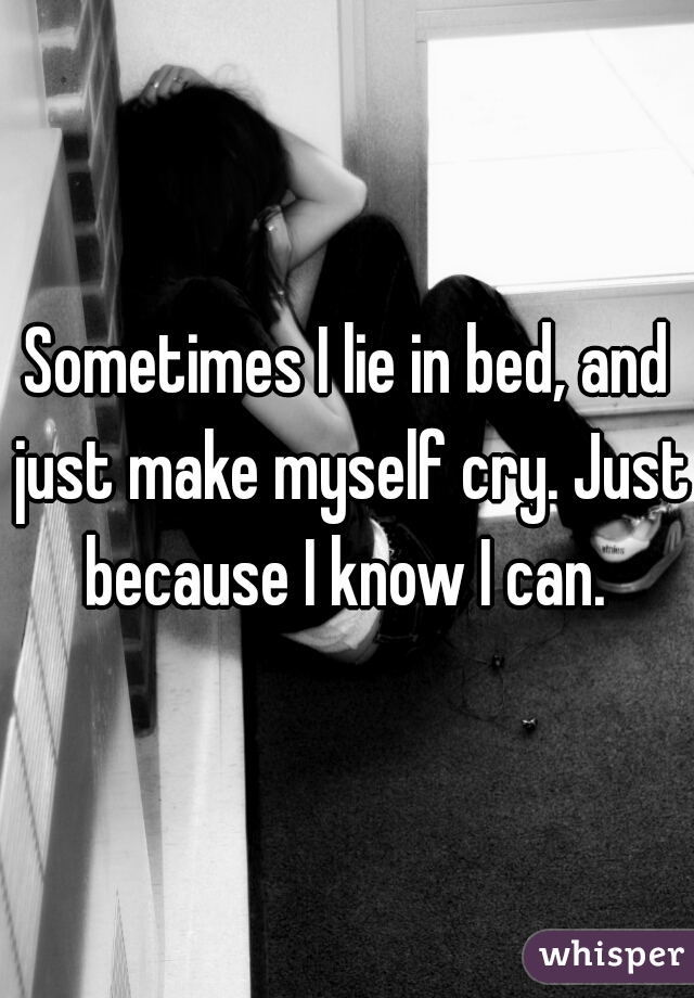 Sometimes I lie in bed, and just make myself cry. Just because I know I can. 