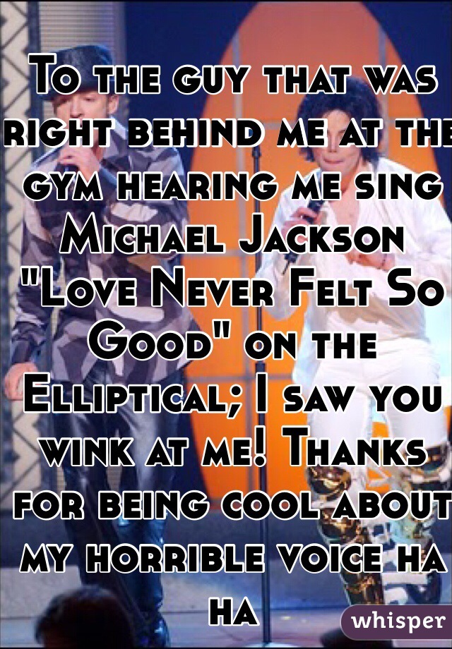 To the guy that was right behind me at the gym hearing me sing Michael Jackson "Love Never Felt So Good" on the Elliptical; I saw you wink at me! Thanks for being cool about my horrible voice ha ha 