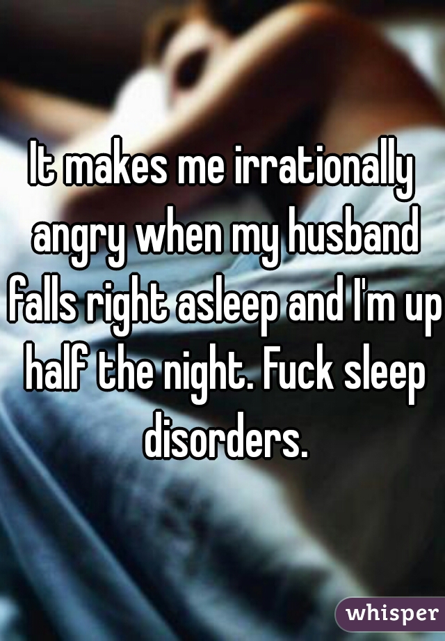 It makes me irrationally angry when my husband falls right asleep and I'm up half the night. Fuck sleep disorders.