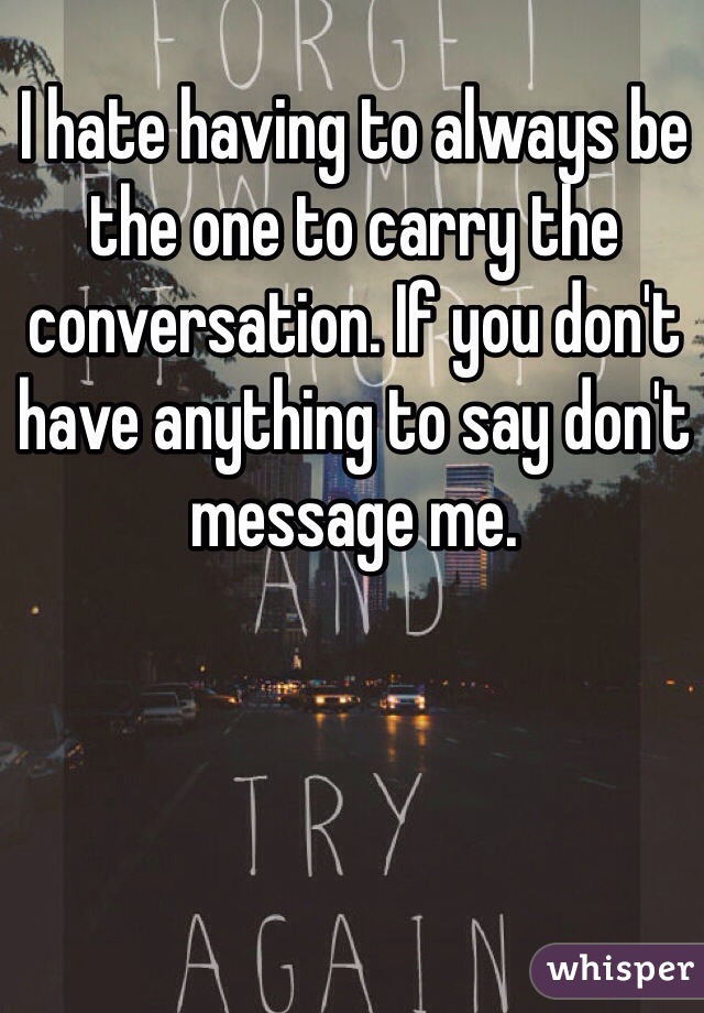 I hate having to always be the one to carry the conversation. If you don't have anything to say don't message me.