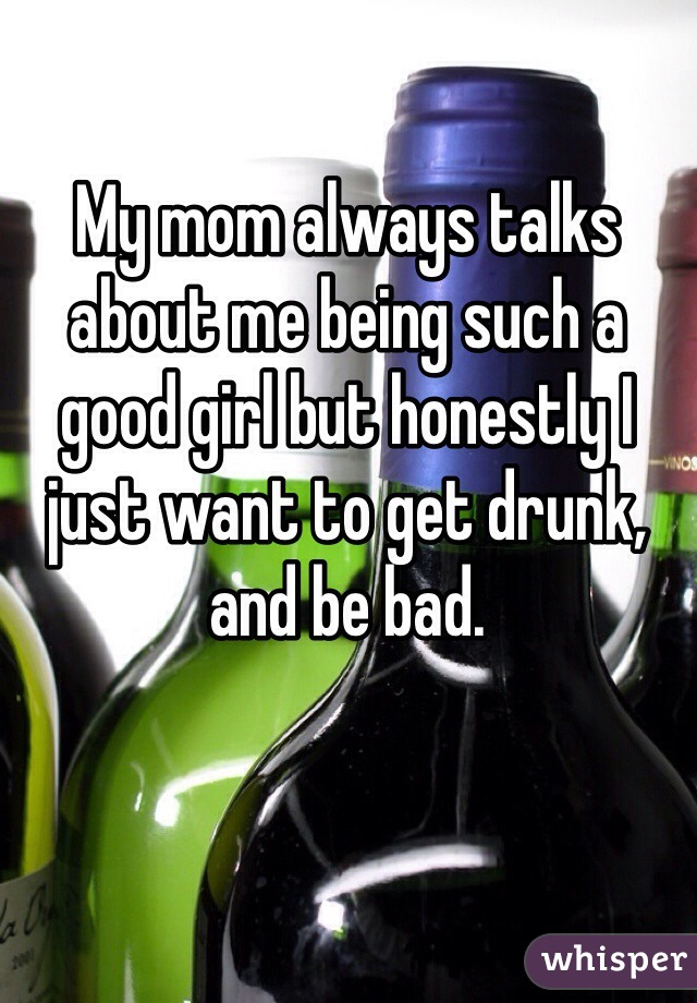 My mom always talks about me being such a good girl but honestly I just want to get drunk, and be bad.