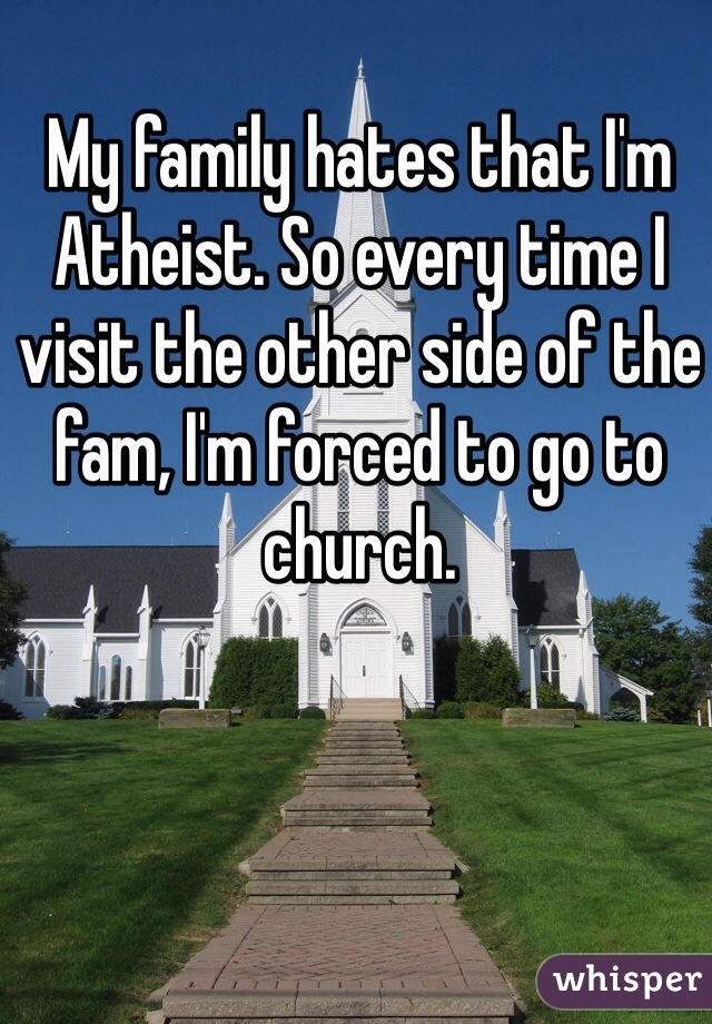 My family hates that I'm Atheist. So every time I visit the other side of the fam, I'm forced to go to church. 