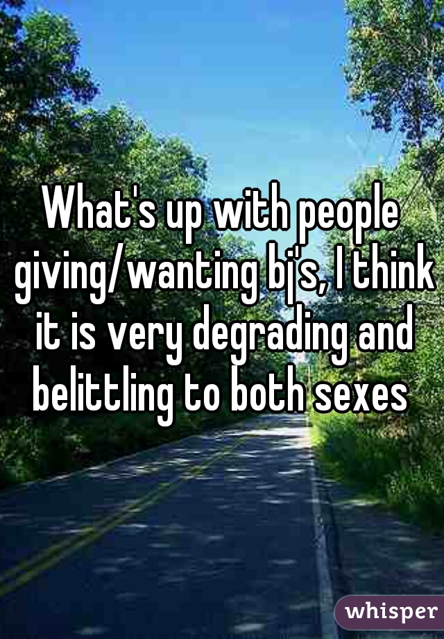 What's up with people giving/wanting bj's, I think it is very degrading and belittling to both sexes 