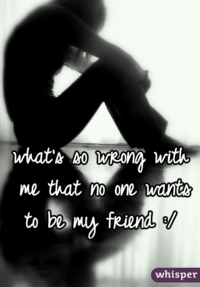 what's so wrong with me that no one wants to be my friend :/ 