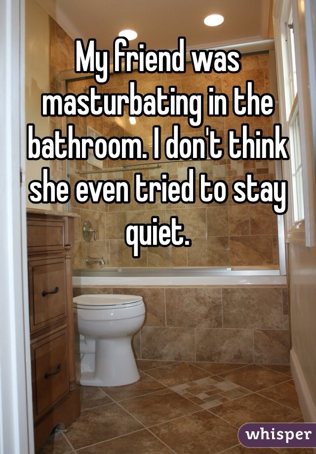 My friend was masturbating in the bathroom. I don't think she even tried to stay quiet. 
