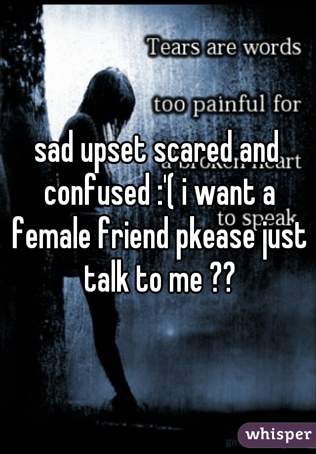 sad upset scared and confused :'( i want a female friend pkease just talk to me ??