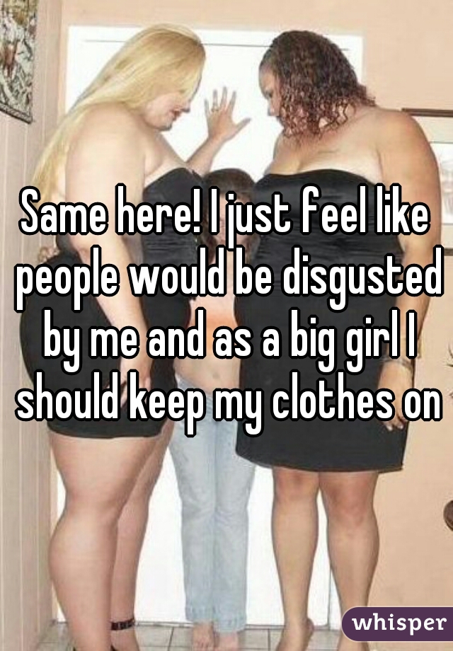 Same here! I just feel like people would be disgusted by me and as a big girl I should keep my clothes on