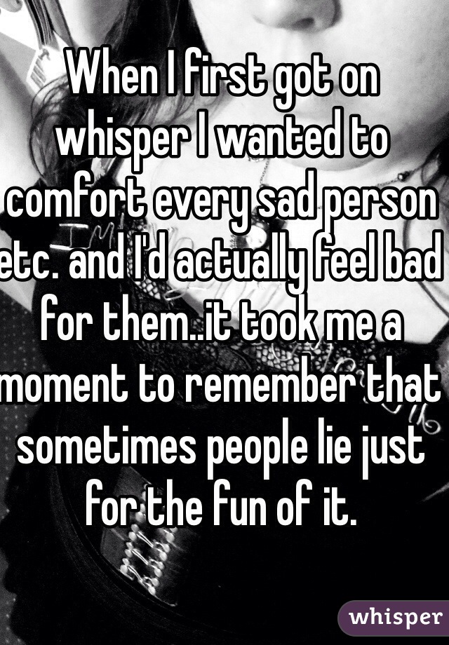 When I first got on whisper I wanted to comfort every sad person etc. and I'd actually feel bad for them..it took me a moment to remember that sometimes people lie just for the fun of it.