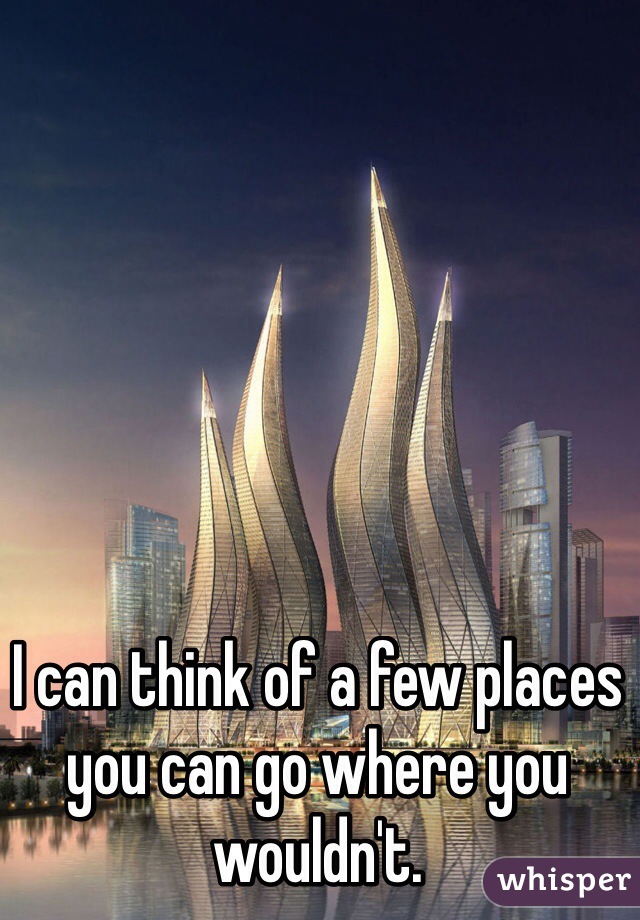 I can think of a few places you can go where you wouldn't.