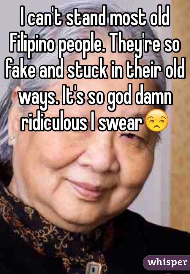 I can't stand most old Filipino people. They're so fake and stuck in their old ways. It's so god damn ridiculous I swear😒