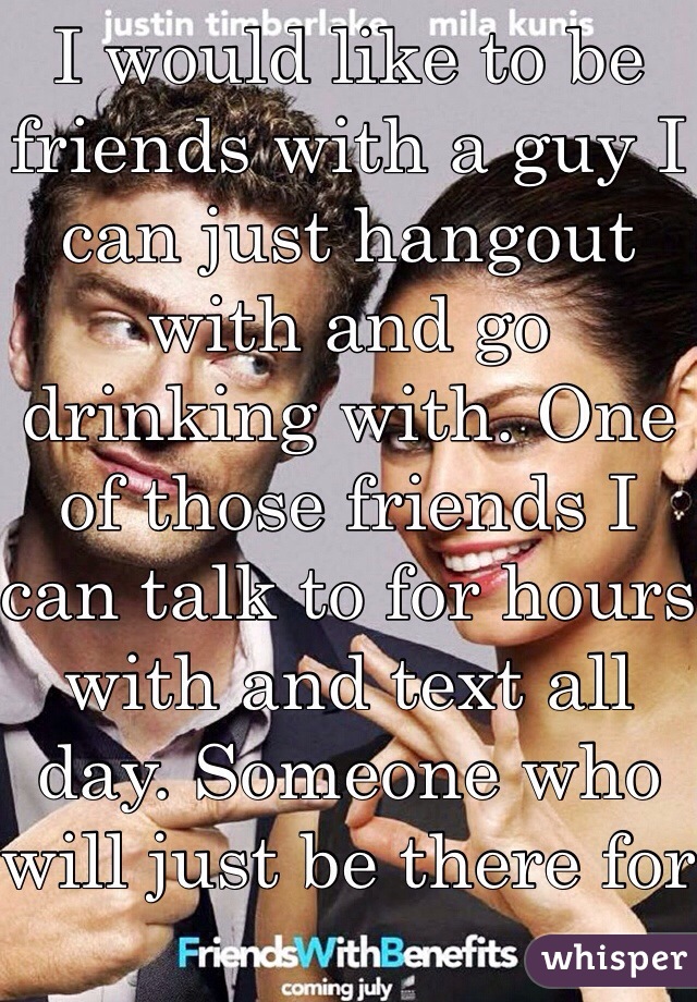 I would like to be friends with a guy I can just hangout with and go drinking with. One of those friends I can talk to for hours with and text all day. Someone who will just be there for me when I need them