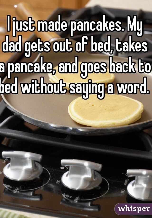 I just made pancakes. My dad gets out of bed, takes a pancake, and goes back to bed without saying a word. 