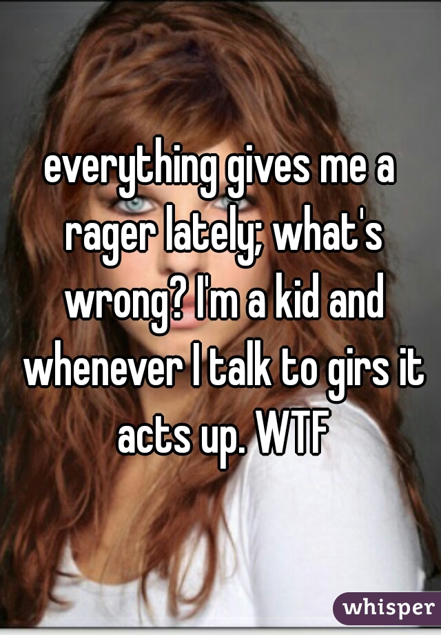 everything gives me a rager lately; what's wrong? I'm a kid and whenever I talk to girs it acts up. WTF