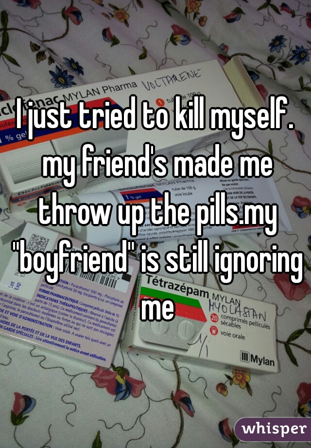 I just tried to kill myself. my friend's made me throw up the pills.my "boyfriend" is still ignoring me