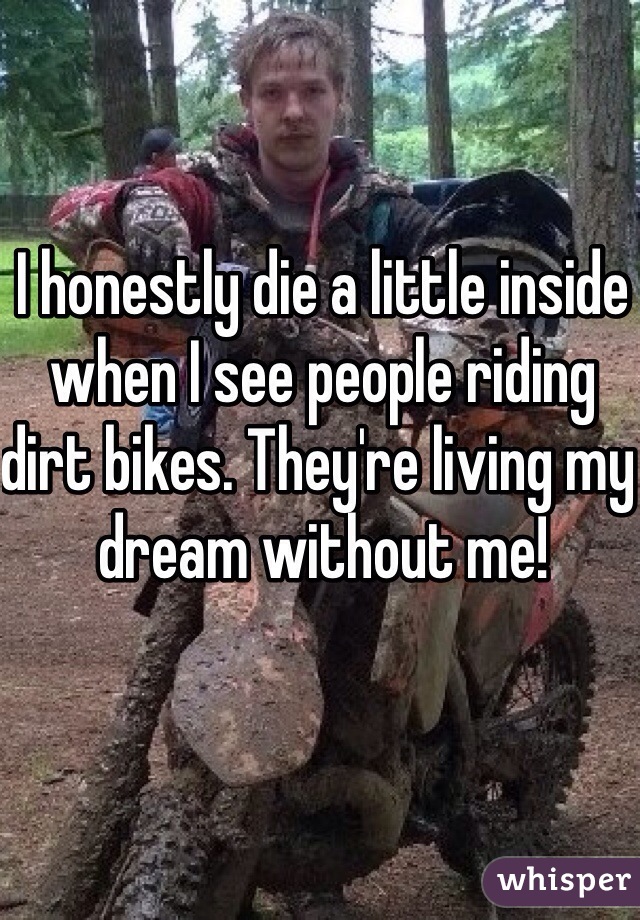 I honestly die a little inside when I see people riding dirt bikes. They're living my dream without me!
