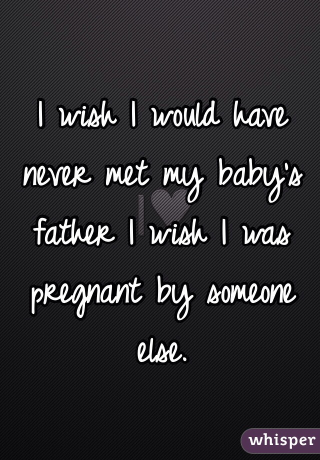I wish I would have never met my baby's father I wish I was pregnant by someone else. 