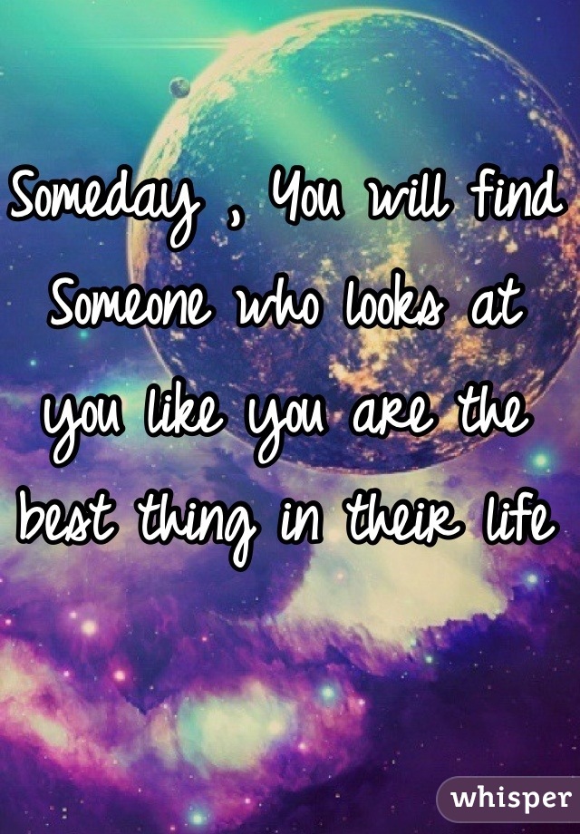 Someday , You will find Someone who looks at you like you are the best thing in their life