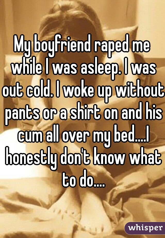 My boyfriend raped me while I was asleep. I was out cold. I woke up without pants or a shirt on and his cum all over my bed....I honestly don't know what to do....