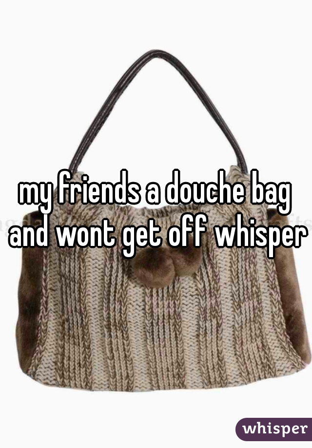 my friends a douche bag and wont get off whisper