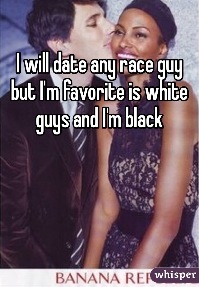 I will date any race guy but I'm favorite is white guys and I'm black 