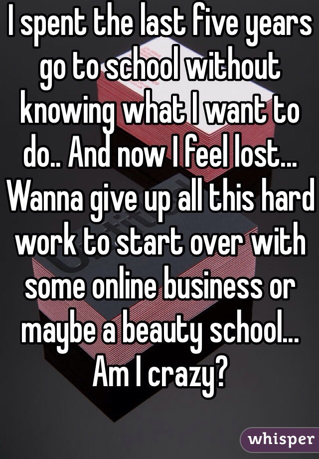 I spent the last five years go to school without knowing what I want to do.. And now I feel lost... Wanna give up all this hard work to start over with some online business or maybe a beauty school... Am I crazy?