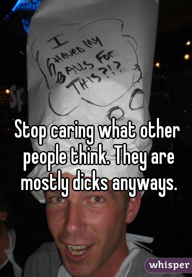 Stop caring what other people think. They are mostly dicks anyways.