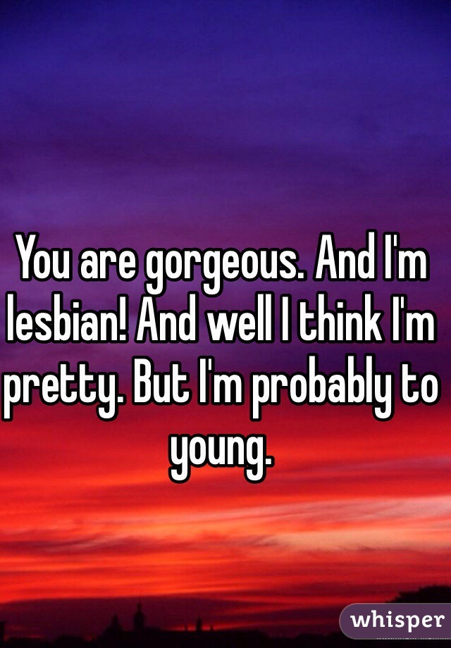 You are gorgeous. And I'm lesbian! And well I think I'm pretty. But I'm probably to young. 