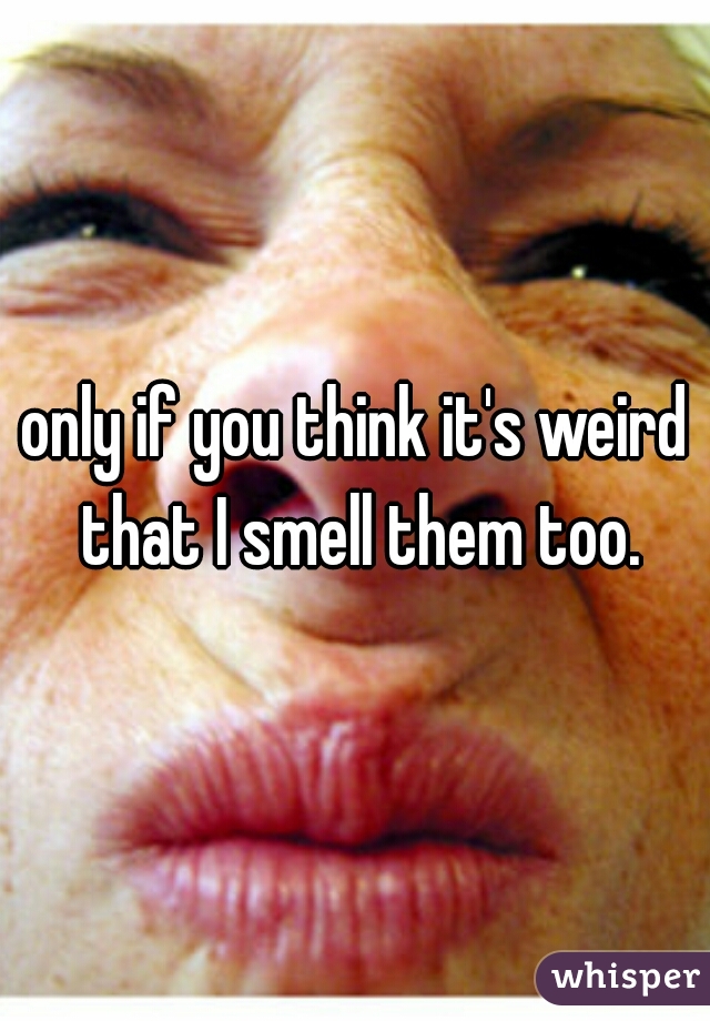 only if you think it's weird that I smell them too.