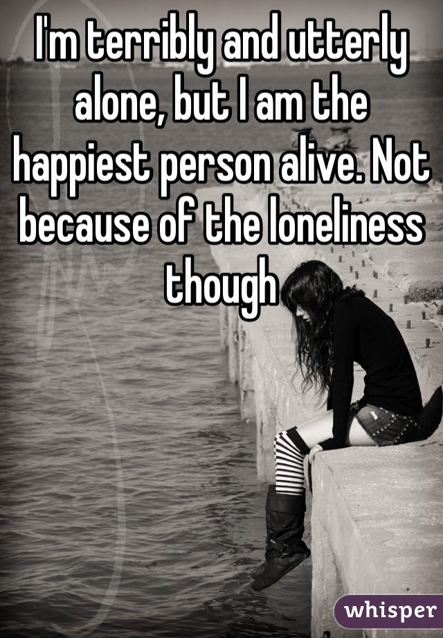I'm terribly and utterly alone, but I am the happiest person alive. Not because of the loneliness though