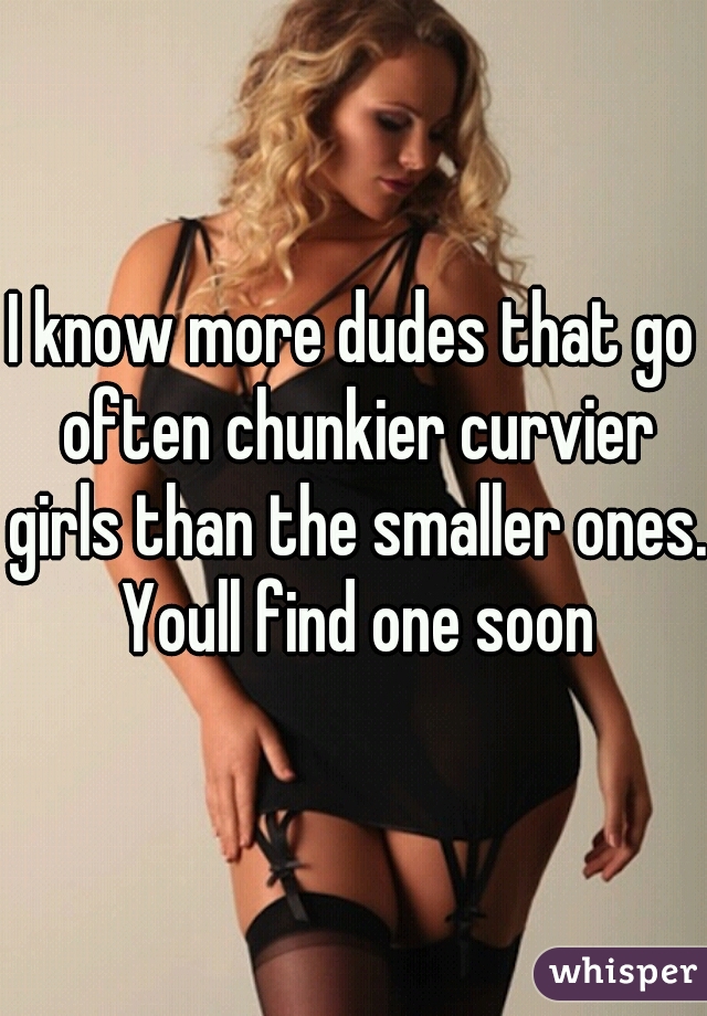 I know more dudes that go often chunkier curvier girls than the smaller ones. Youll find one soon