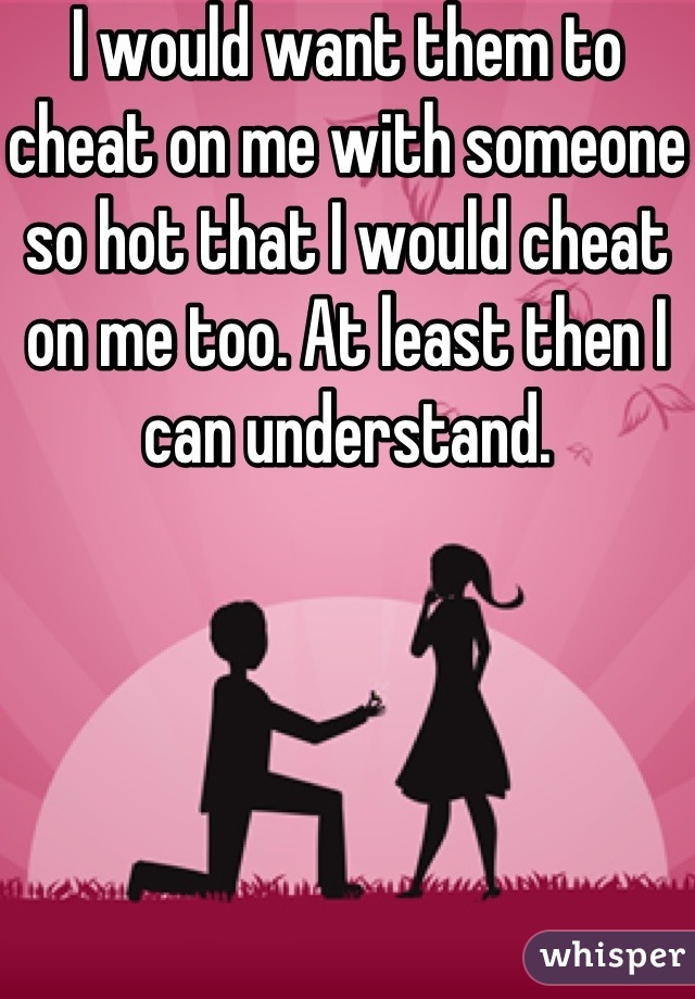I would want them to cheat on me with someone so hot that I would cheat on me too. At least then I can understand. 