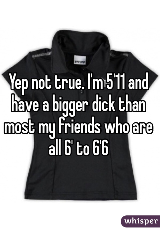 Yep not true. I'm 5'11 and have a bigger dick than most my friends who are all 6' to 6'6 